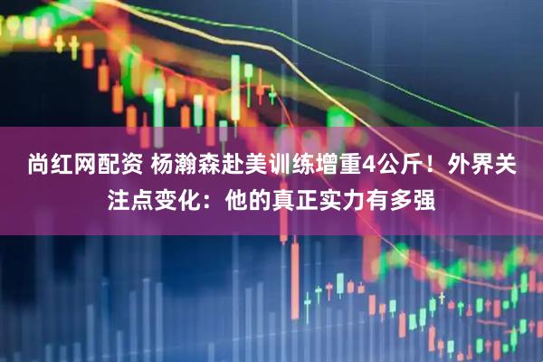 尚红网配资 杨瀚森赴美训练增重4公斤！外界关注点变化：他的真正实力有多强