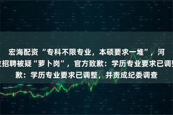 宏海配资 “专科不限专业，本硕要求一堆”，河南新蔡县一事业单位招聘被疑“萝卜岗”，官方致歉：学历专业要求已调整，并责成纪委调查