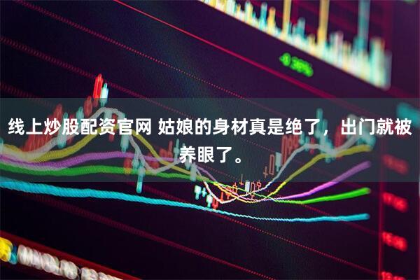 线上炒股配资官网 姑娘的身材真是绝了，出门就被养眼了。