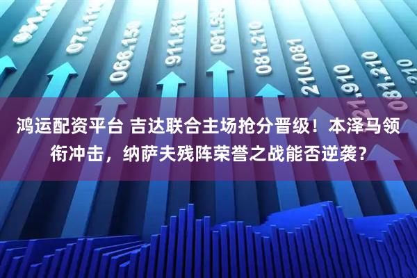 鸿运配资平台 吉达联合主场抢分晋级！本泽马领衔冲击，纳萨夫残阵荣誉之战能否逆袭？
