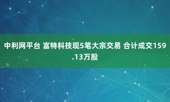 中利网平台 富特科技现5笔大宗交易 合计成交159.13万股