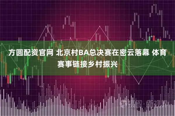 方圆配资官网 北京村BA总决赛在密云落幕 体育赛事链接乡村振兴