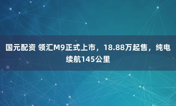 国元配资 领汇M9正式上市，18.88万起售，纯电续航145公里