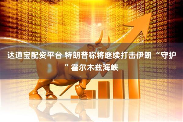 达道宝配资平台 特朗普称将继续打击伊朗 “守护”霍尔木兹海峡