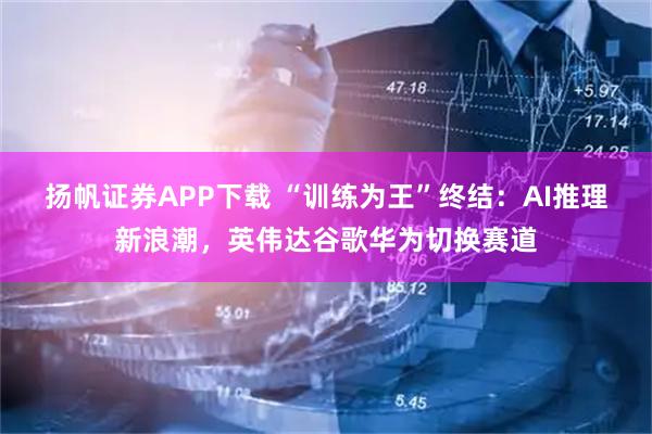 扬帆证券APP下载 “训练为王”终结：AI推理新浪潮，英伟达谷歌华为切换赛道