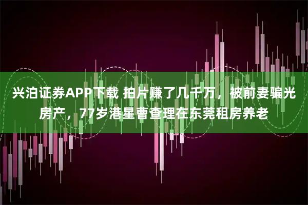 兴泊证券APP下载 拍片赚了几千万，被前妻骗光房产，77岁港星曹查理在东莞租房养老