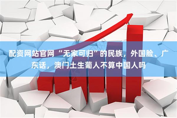配资网站官网 “无家可归”的民族，外国脸、广东话，澳门土生葡人不算中国人吗