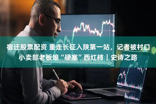 宿迁股票配资 重走长征入陕第一站，记者被村口小卖部老板娘“硬塞”西红柿｜史诗之路
