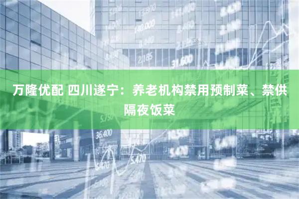 万隆优配 四川遂宁：养老机构禁用预制菜、禁供隔夜饭菜