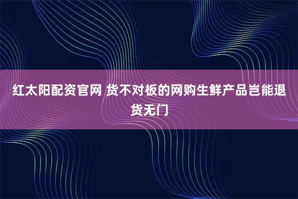 红太阳配资官网 货不对板的网购生鲜产品岂能退货无门
